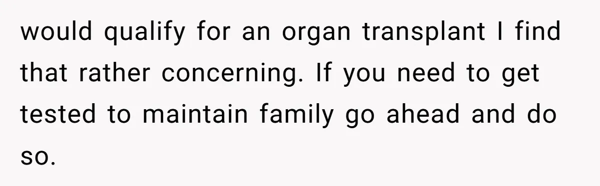 would qualify for an organ transplant I find that rather concerning. If you need to get tested to maintain family go ahead and do so.