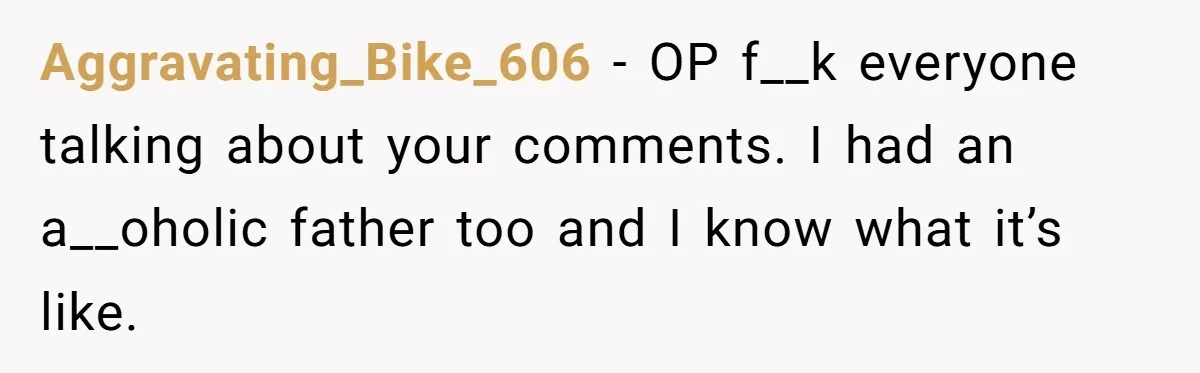 Aggravating_Bike_606 − OP f__k everyone talking about your comments. I had an a__oholic father too and I know what it’s like.