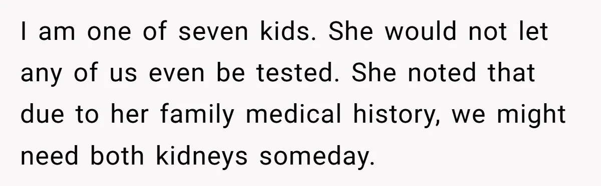I am one of seven kids. She would not let any of us even be tested. She noted that due to her family medical history, we might need both kidneys...