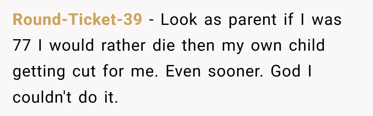 Round-Ticket-39 − Look as parent if I was 77 I would rather die then my own child getting cut for me. Even sooner. God I couldn't do it.