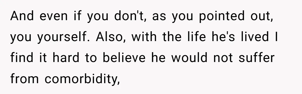 And even if you don't, as you pointed out, you yourself. Also, with the life he's lived I find it hard to believe he would not suffer from comorbidity,