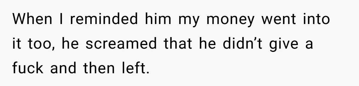 When I reminded him my money went into it too, he screamed that he didn’t give a fuck and then left.
