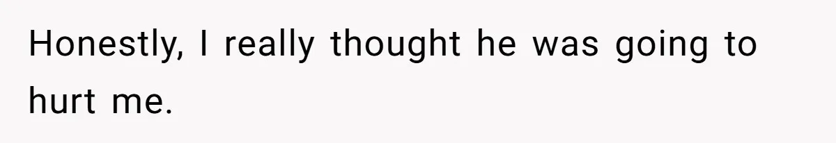 Honestly, I really thought he was going to hurt me.