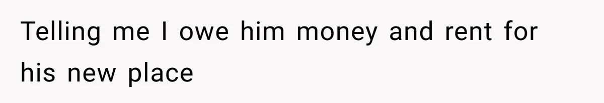 Telling me I owe him money and rent for his new place