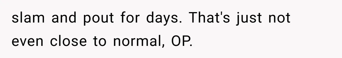 slam and pout for days. That's just not even close to normal, OP.