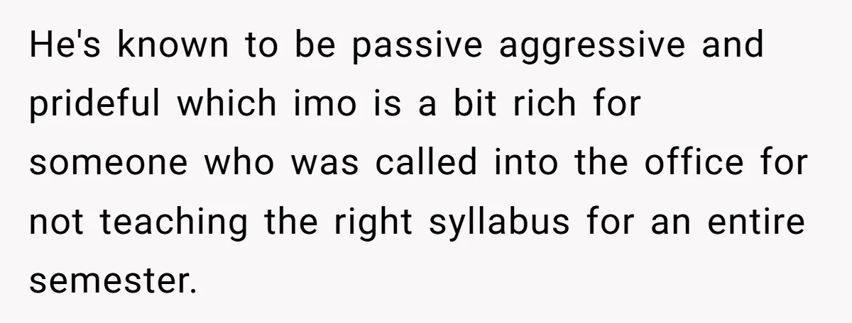 He's known to be passive aggressive and prideful which imo is a bit rich for someone who was called into the office for not teaching the right syllabus for an...