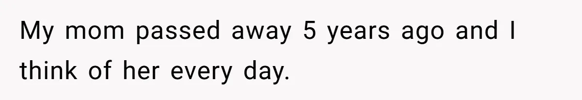 My mom passed away 5 years ago and I think of her every day.