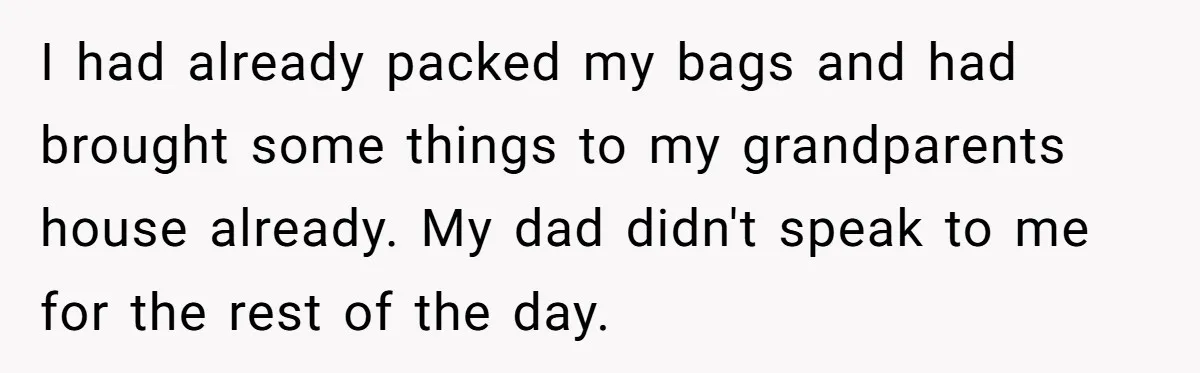 I had already packed my bags and had brought some things to my grandparents house already. My dad didn't speak to me for the rest of the day.