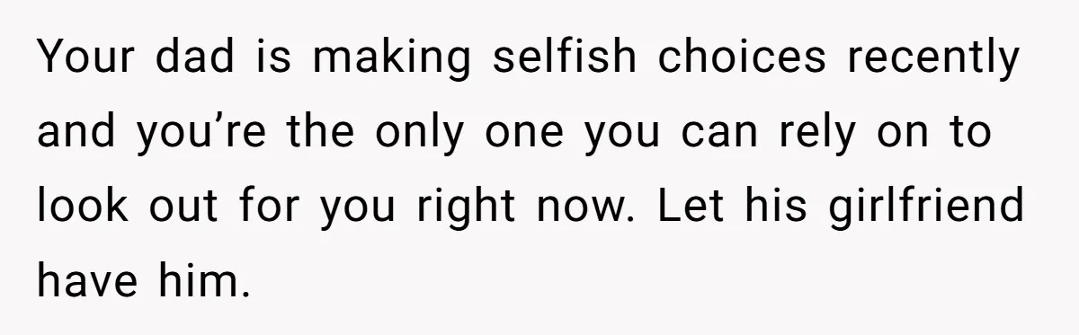 Your dad is making selfish choices recently and you’re the only one you can rely on to look out for you right now. Let his girlfriend have him.