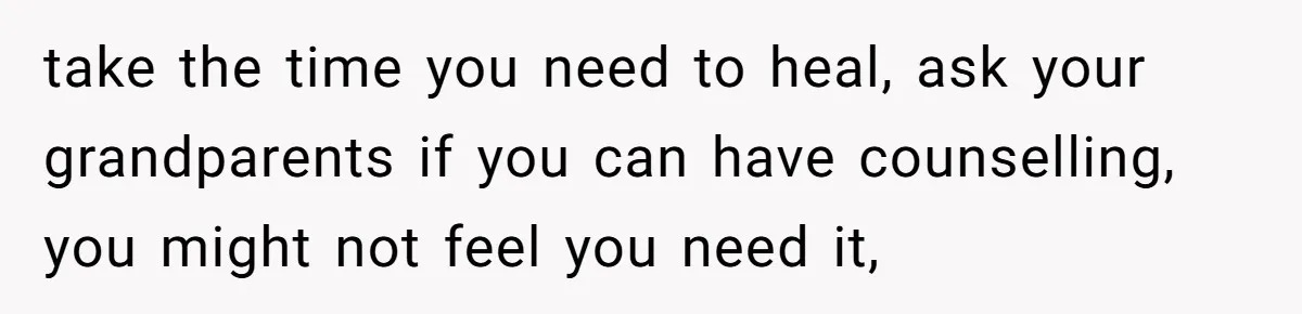 take the time you need to heal, ask your grandparents if you can have counselling, you might not feel you need it,