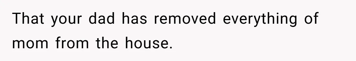 That your dad has removed everything of mom from the house.