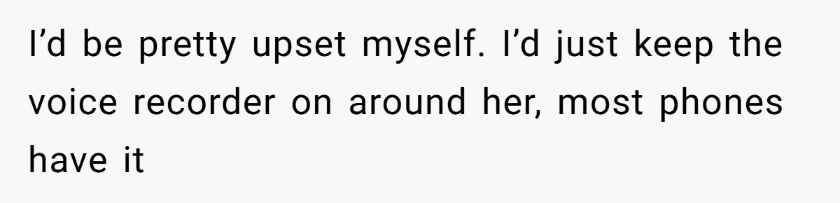 I’d be pretty upset myself. I’d just keep the voice recorder on around her, most phones have it