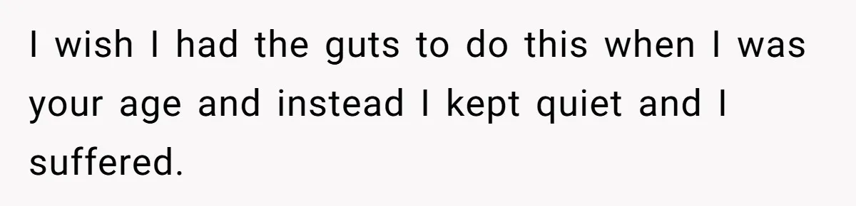 I wish I had the guts to do this when I was your age and instead I kept quiet and I suffered.