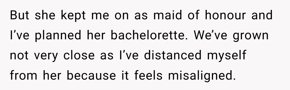But she kept me on as maid of honour and I’ve planned her bachelorette. We’ve grown not very close as I’ve distanced myself from her because it feels misaligned.