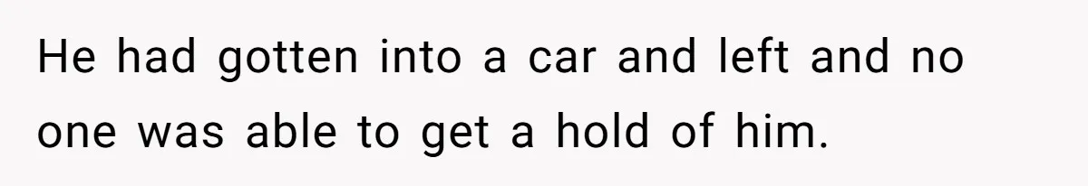 He had gotten into a car and left and no one was able to get a hold of him.