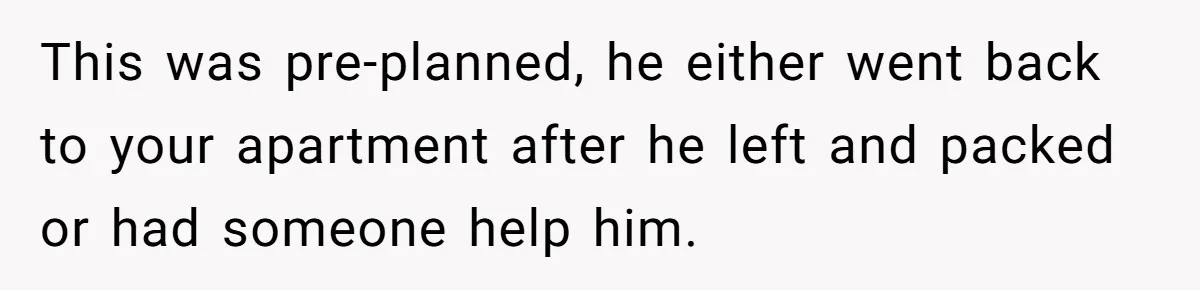 This was pre-planned, he either went back to your apartment after he left and packed or had someone help him.
