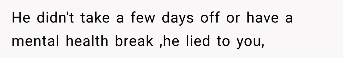He didn't take a few days off or have a mental health break ,he lied to you,