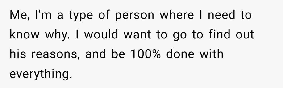 Me, I'm a type of person where I need to know why. I would want to go to find out his reasons, and be 100% done with everything.