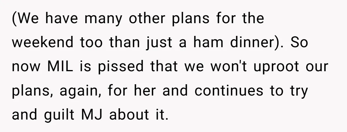 He Refused to Let His Girlfriend’s Mother Stay Over, and Honestly, It Wasn’t a Tough Decision (We have many other plans for the weekend too than just a ham dinner). So now MIL is pissed that we won't uproot our plans, again, for her and continues...