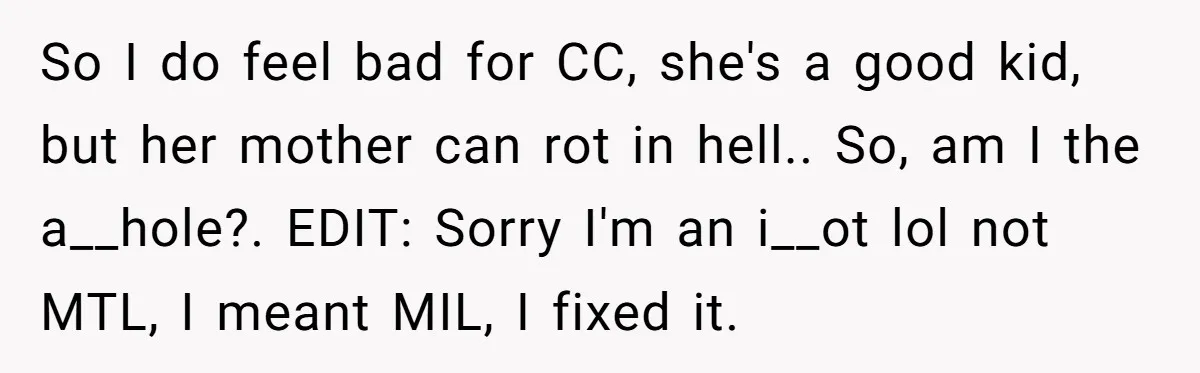 He Refused to Let His Girlfriend’s Mother Stay Over, and Honestly, It Wasn’t a Tough Decision So I do feel bad for CC, she's a good kid, but her mother can rot in hell.. So, am I the a__hole?. EDIT: Sorry I'm an i__ot lol not...