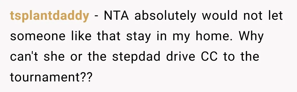 He Refused to Let His Girlfriend’s Mother Stay Over, and Honestly, It Wasn’t a Tough Decision tsplantdaddy − NTA absolutely would not let someone like that stay in my home. Why can't she or the stepdad drive CC to the tournament??