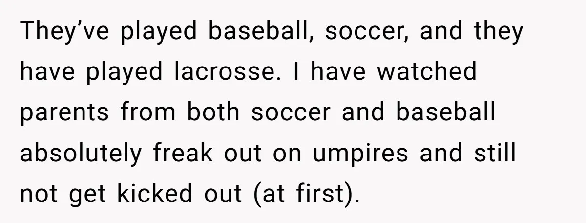 He Refused to Let His Girlfriend’s Mother Stay Over, and Honestly, It Wasn’t a Tough Decision They’ve played baseball, soccer, and they have played lacrosse. I have watched parents from both soccer and baseball absolutely freak out on umpires and still not get kicked out (at...