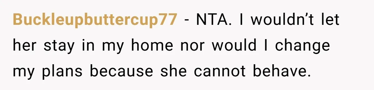 He Refused to Let His Girlfriend’s Mother Stay Over, and Honestly, It Wasn’t a Tough Decision Buckleupbuttercup77 − NTA. I wouldn’t let her stay in my home nor would I change my plans because she cannot behave.