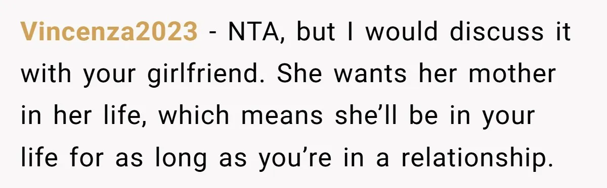 He Refused to Let His Girlfriend’s Mother Stay Over, and Honestly, It Wasn’t a Tough Decision Vincenza2023 − NTA, but I would discuss it with your girlfriend. She wants her mother in her life, which means she’ll be in your life for as long as you’re...