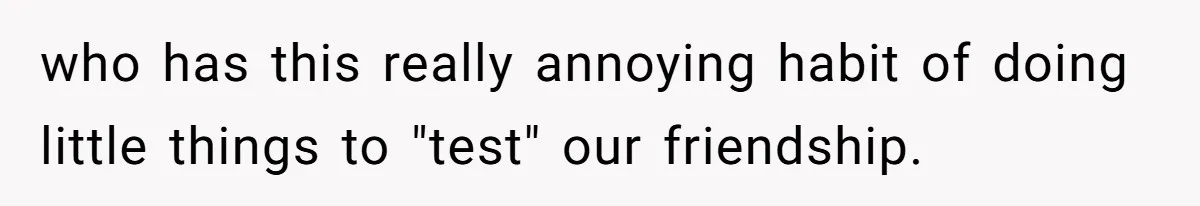 Woman’s Frustration With Her Friend’s Constant “Tests” Of Friendship Turns Into A Breakup who has this really annoying habit of doing little things to "test" our friendship.