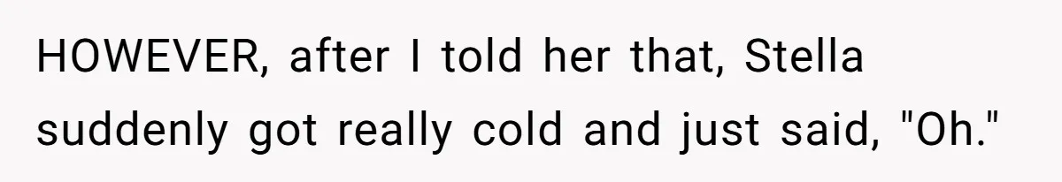 Woman’s Frustration With Her Friend’s Constant “Tests” Of Friendship Turns Into A Breakup HOWEVER, after I told her that, Stella suddenly got really cold and just said, "Oh."