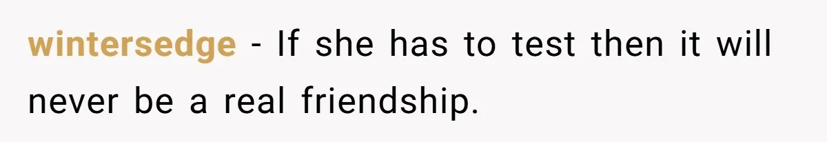 Woman’s Frustration With Her Friend’s Constant “Tests” Of Friendship Turns Into A Breakup wintersedge − If she has to test then it will never be a real friendship.