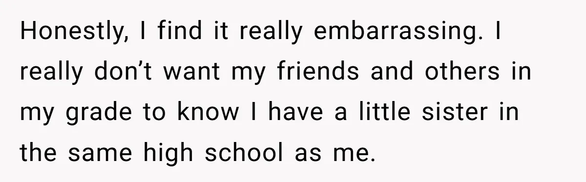 Honestly, I find it really embarrassing. I really don’t want my friends and others in my grade to know I have a little sister in the same high school as...