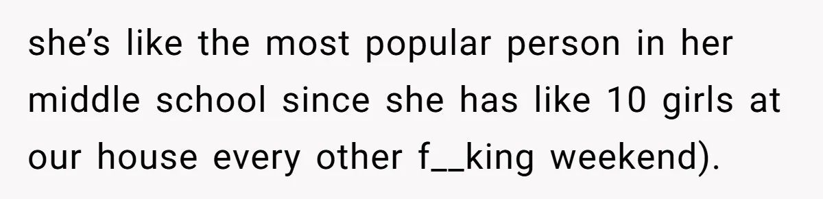 she’s like the most popular person in her middle school since she has like 10 girls at our house every other f__king weekend).