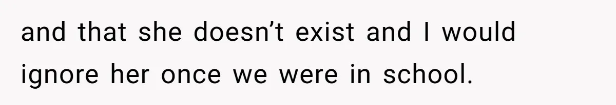 and that she doesn’t exist and I would ignore her once we were in school.