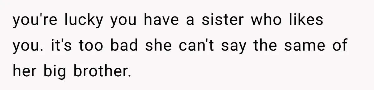 you're lucky you have a sister who likes you. it's too bad she can't say the same of her big brother.