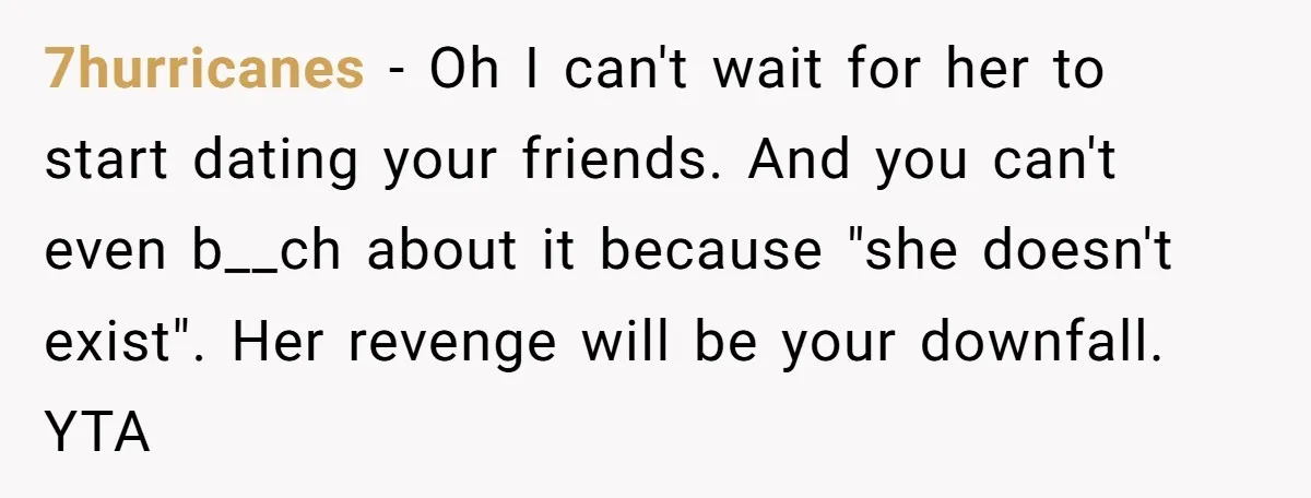7hurricanes − Oh I can't wait for her to start dating your friends. And you can't even b__ch about it because "she doesn't exist". Her revenge will be your downfall....