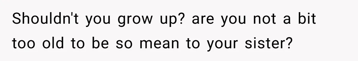 Shouldn't you grow up? are you not a bit too old to be so mean to your sister?