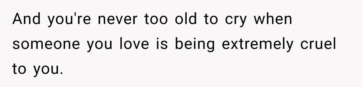 And you're never too old to cry when someone you love is being extremely cruel to you.