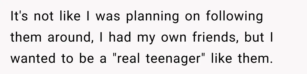 It's not like I was planning on following them around, I had my own friends, but I wanted to be a "real teenager" like them.