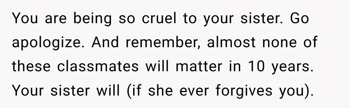 You are being so cruel to your sister. Go apologize. And remember, almost none of these classmates will matter in 10 years. Your sister will (if she ever forgives you).