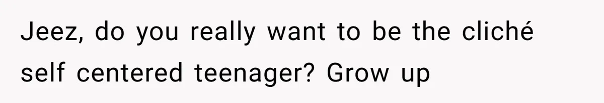 Jeez, do you really want to be the cliché self centered teenager? Grow up