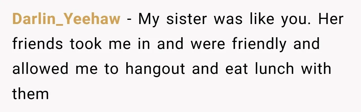 Darlin_Yeehaw − My sister was like you. Her friends took me in and were friendly and allowed me to hangout and eat lunch with them