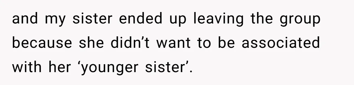 and my sister ended up leaving the group because she didn’t want to be associated with her ‘younger sister’.