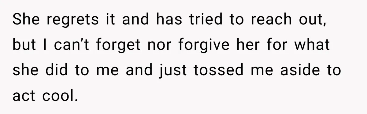 She regrets it and has tried to reach out, but I can’t forget nor forgive her for what she did to me and just tossed me aside to act cool.