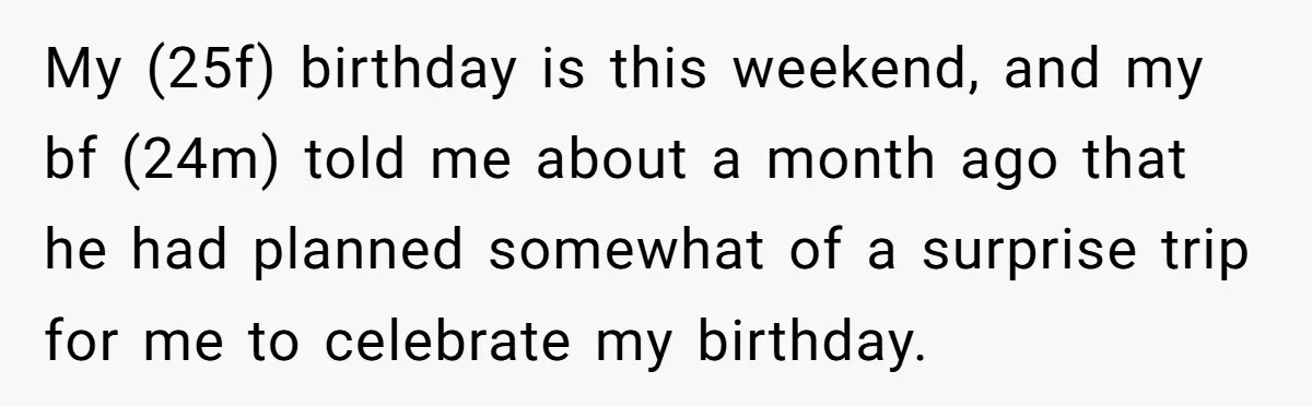 He Planned Her Birthday Getaway, Then Asked to Use Her Car, and It Sparked an Unexpected Fight My (25f) birthday is this weekend, and my bf (24m) told me about a month ago that he had planned somewhat of a surprise trip for me to celebrate my...