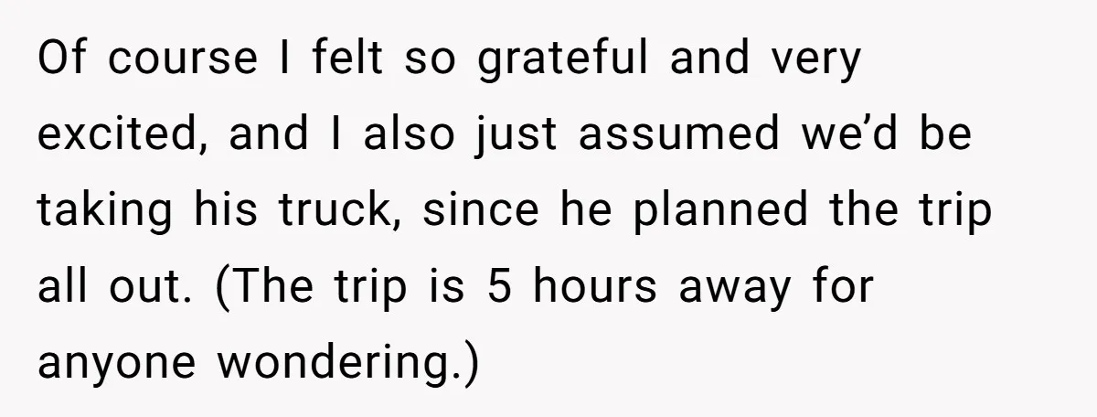 He Planned Her Birthday Getaway, Then Asked to Use Her Car, and It Sparked an Unexpected Fight Of course I felt so grateful and very excited, and I also just assumed we’d be taking his truck, since he planned the trip all out. (The trip is 5...