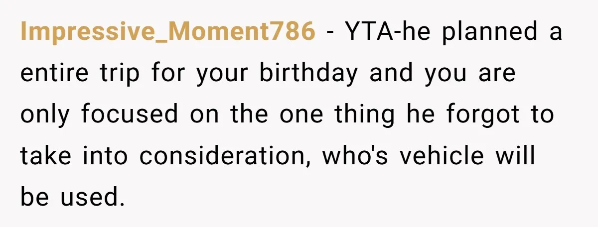 He Planned Her Birthday Getaway, Then Asked to Use Her Car, and It Sparked an Unexpected Fight Impressive_Moment786 − YTA-he planned a entire trip for your birthday and you are only focused on the one thing he forgot to take into consideration, who's vehicle will be used.