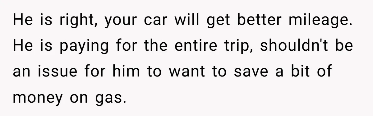 He Planned Her Birthday Getaway, Then Asked to Use Her Car, and It Sparked an Unexpected Fight He is right, your car will get better mileage. He is paying for the entire trip, shouldn't be an issue for him to want to save a bit of money...