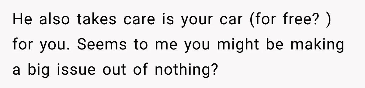 He Planned Her Birthday Getaway, Then Asked to Use Her Car, and It Sparked an Unexpected Fight He also takes care is your car (for free? ) for you. Seems to me you might be making a big issue out of nothing?