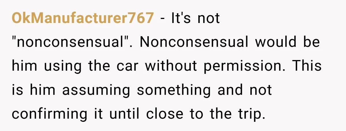 He Planned Her Birthday Getaway, Then Asked to Use Her Car, and It Sparked an Unexpected Fight OkManufacturer767 − It's not "nonconsensual". Nonconsensual would be him using the car without permission. This is him assuming something and not confirming it until close to the trip.